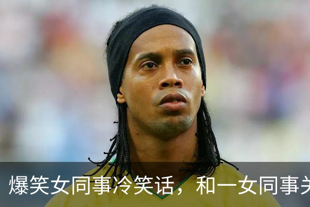 爆笑女同事冷笑话，和一女同事关系很好经常开玩笑，对她很有好感今天她跑过来对我说！